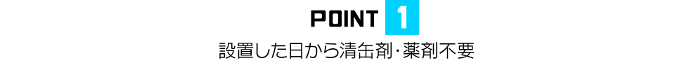 POINT1 設置した日から清缶剤・薬剤不要